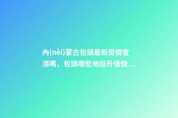 內(nèi)蒙古包頭最新房價會漲嗎，包頭哪些地段升值快？